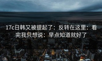 17c日韩又被提起了：反转在这里：看完我只想说：早点知道就好了