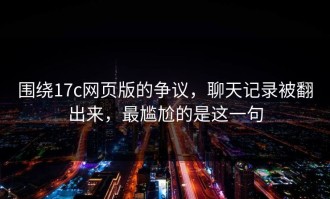 围绕17c网页版的争议，聊天记录被翻出来，最尴尬的是这一句