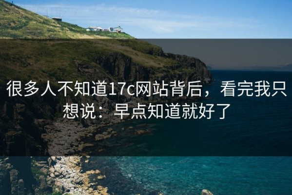 很多人不知道17c网站背后，看完我只想说：早点知道就好了
