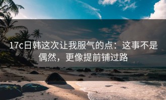 17c日韩这次让我服气的点：这事不是偶然，更像提前铺过路