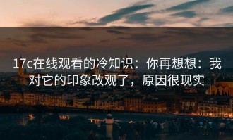 17c在线观看的冷知识：你再想想：我对它的印象改观了，原因很现实