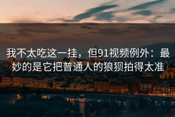 我不太吃这一挂，但91视频例外：最妙的是它把普通人的狼狈拍得太准
