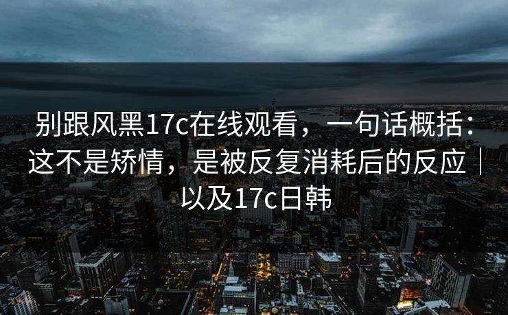 别跟风黑17c在线观看,一句话概括:这不是矫情,是被反复消耗后的反应|以及17c日韩 别跟风黑17c在线观看,一句话概括:这不是矫情,是被反复消耗后的反应|以及17c日韩
